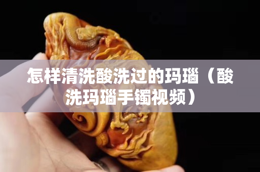 怎样清洗酸洗过的玛瑙（酸洗玛瑙手镯视频）