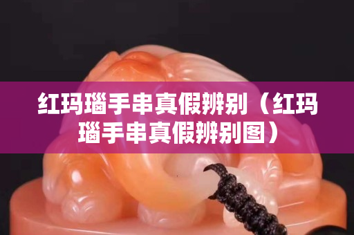 红玛瑙手串真假辨别（红玛瑙手串真假辨别图）