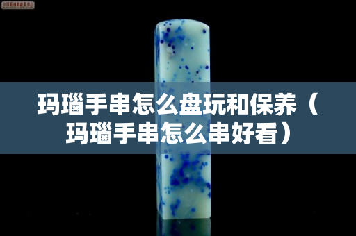玛瑙手串怎么盘玩和保养（玛瑙手串怎么串好看）