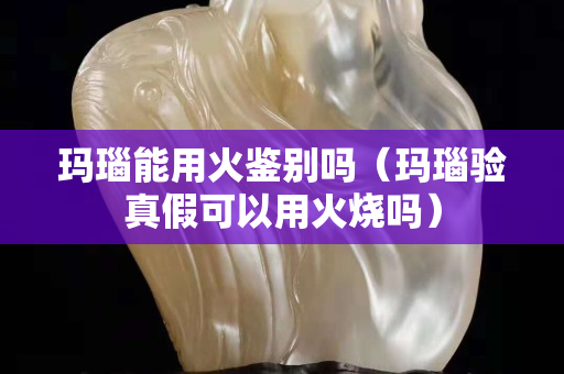 玛瑙能用火鉴别吗（玛瑙验真假可以用火烧吗）