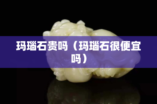 玛瑙石贵吗（玛瑙石很便宜吗）