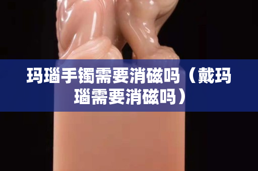 玛瑙手镯需要消磁吗（戴玛瑙需要消磁吗）
