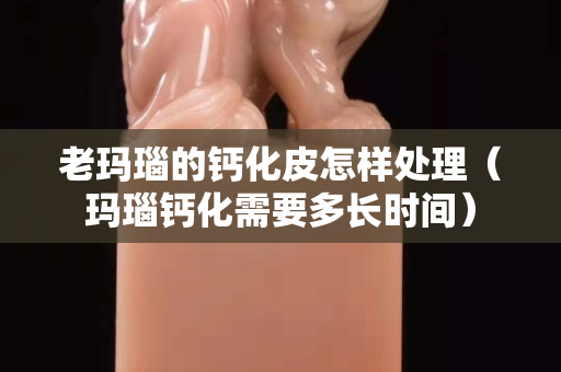 老玛瑙的钙化皮怎样处理（玛瑙钙化需要多长时间）