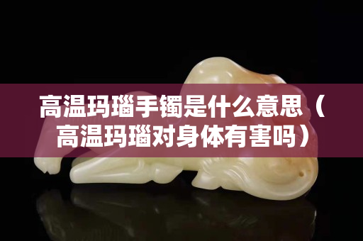 高温玛瑙手镯是什么意思（高温玛瑙对身体有害吗）