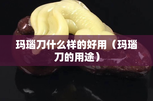 玛瑙刀什么样的好用（玛瑙刀的用途）