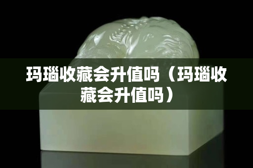 玛瑙收藏会升值吗（玛瑙收藏会升值吗）