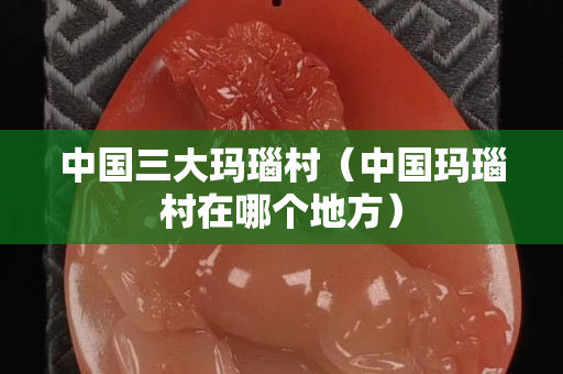 中国三大玛瑙村（中国玛瑙村在哪个地方）