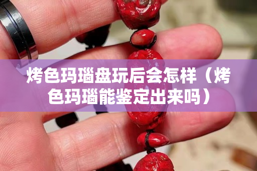 烤色玛瑙盘玩后会怎样（烤色玛瑙能鉴定出来吗）