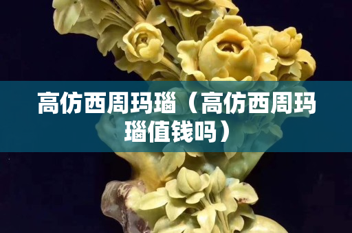 高仿西周玛瑙（高仿西周玛瑙值钱吗）