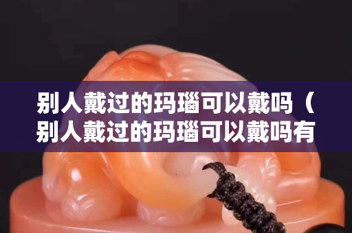 别人戴过的玛瑙可以戴吗（别人戴过的玛瑙可以戴吗有毒吗）