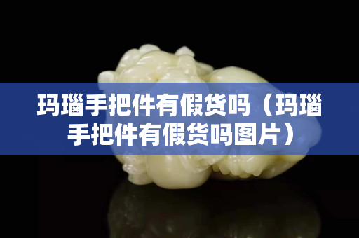 玛瑙手把件有假货吗（玛瑙手把件有假货吗图片）