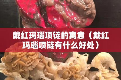 戴红玛瑙项链的寓意（戴红玛瑙项链有什么好处）