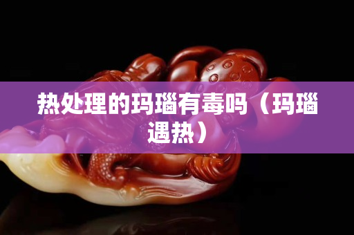 热处理的玛瑙有毒吗（玛瑙遇热）