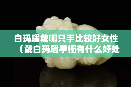 白玛瑙戴哪只手比较好女性（戴白玛瑙手镯有什么好处和禁忌）
