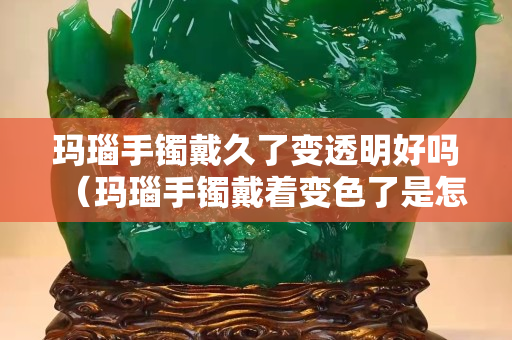 玛瑙手镯戴久了变透明好吗（玛瑙手镯戴着变色了是怎么回事）