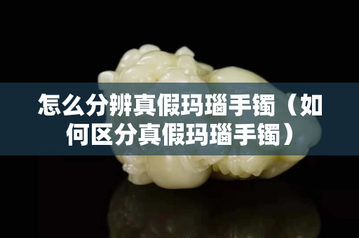 怎么分辨真假玛瑙手镯（如何区分真假玛瑙手镯）