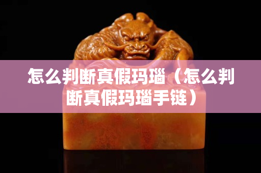怎么判断真假玛瑙（怎么判断真假玛瑙手链）