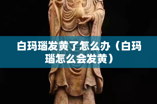 白玛瑙发黄了怎么办（白玛瑙怎么会发黄）