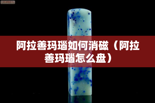 阿拉善玛瑙如何消磁（阿拉善玛瑙怎么盘）