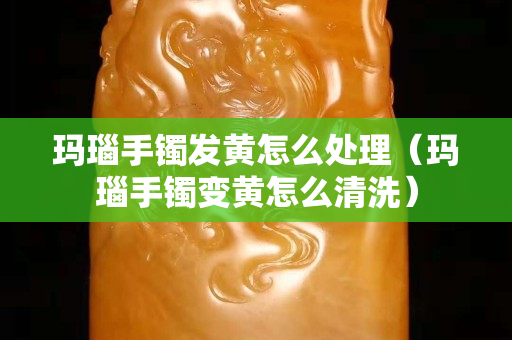 玛瑙手镯发黄怎么处理（玛瑙手镯变黄怎么清洗）