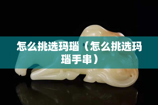 怎么挑选玛瑙（怎么挑选玛瑙手串）