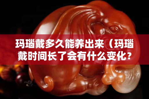玛瑙戴多久能养出来（玛瑙戴时间长了会有什么变化？）