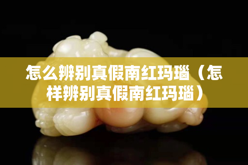 怎么辨别真假南红玛瑙（怎样辨别真假南红玛瑙）