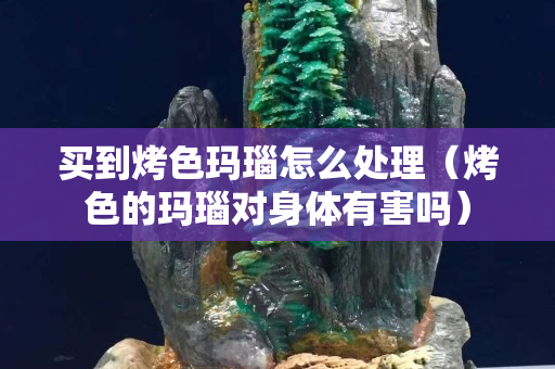 买到烤色玛瑙怎么处理（烤色的玛瑙对身体有害吗）