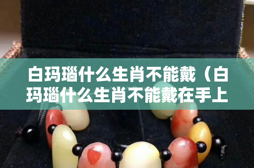 白玛瑙什么生肖不能戴（白玛瑙什么生肖不能戴在手上）