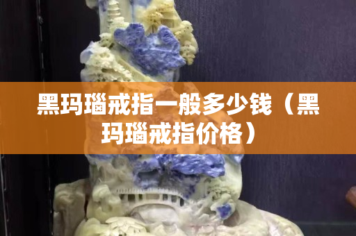 黑玛瑙戒指一般多少钱（黑玛瑙戒指价格）