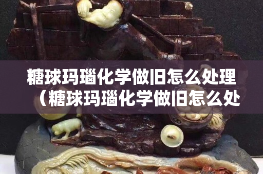 糖球玛瑙化学做旧怎么处理（糖球玛瑙化学做旧怎么处理干净）