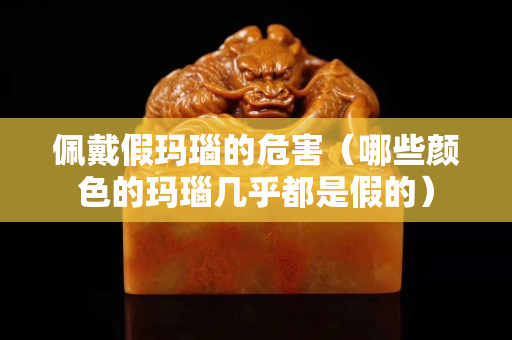 佩戴假玛瑙的危害（哪些颜色的玛瑙几乎都是假的）