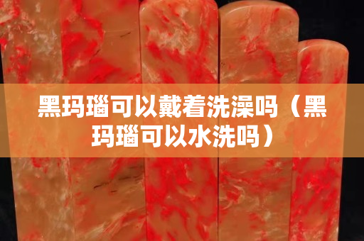黑玛瑙可以戴着洗澡吗（黑玛瑙可以水洗吗）