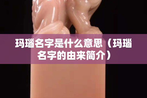 玛瑙名字是什么意思（玛瑙名字的由来简介）