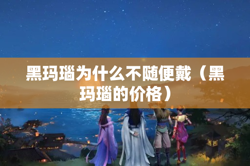 黑玛瑙为什么不随便戴（黑玛瑙的价格）