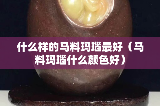 什么样的马料玛瑙最好（马料玛瑙什么颜色好）