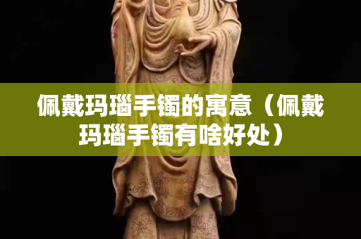 佩戴玛瑙手镯的寓意（佩戴玛瑙手镯有啥好处）