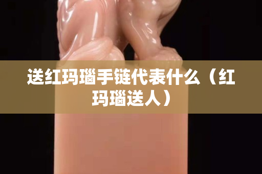送红玛瑙手链代表什么（红玛瑙送人）