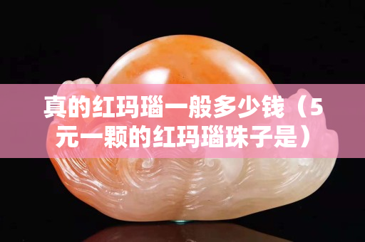 真的红玛瑙一般多少钱（5元一颗的红玛瑙珠子是）