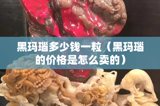 黑玛瑙多少钱一粒（黑玛瑙的价格是怎么卖的）