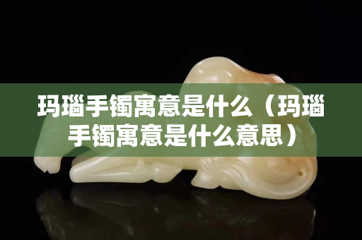 玛瑙手镯寓意是什么（玛瑙手镯寓意是什么意思）