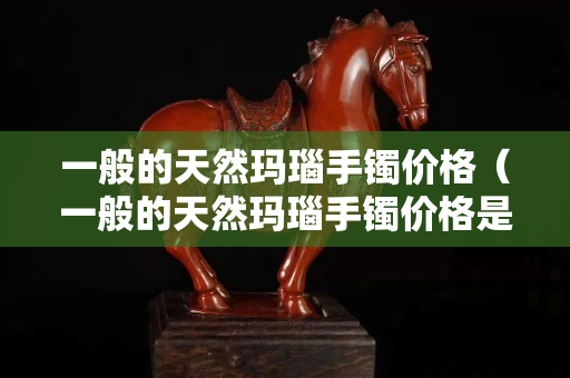 一般的天然玛瑙手镯价格（一般的天然玛瑙手镯价格是多少）