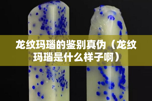 龙纹玛瑙的鉴别真伪（龙纹玛瑙是什么样子啊）