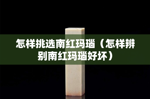 怎样挑选南红玛瑙（怎样辨别南红玛瑙好坏）