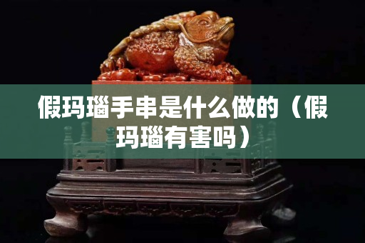 假玛瑙手串是什么做的（假玛瑙有害吗）