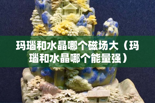 玛瑙和水晶哪个磁场大（玛瑙和水晶哪个能量强）