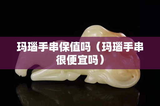玛瑙手串保值吗（玛瑙手串很便宜吗）