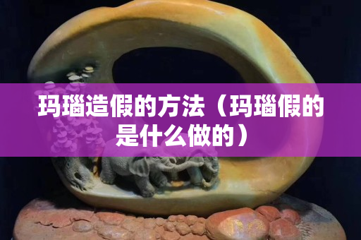 玛瑙造假的方法（玛瑙假的是什么做的）