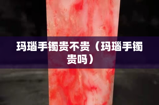 玛瑙手镯贵不贵（玛瑙手镯贵吗）