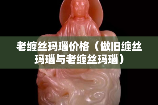 老缠丝玛瑙价格（做旧缠丝玛瑙与老缠丝玛瑙）